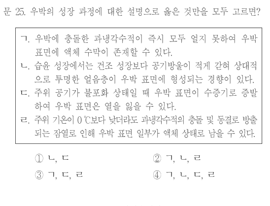 문 25. 우박의 성장 과정에 대한 설명으로 옳은 것만을 모두 고르면? ㄱ.우박에 충돌한 과냉각수적이 즉시 모두 얼지 못하여 우박 표면에 액체 수막이 존재할 수 있다. ㄴ.습윤 성장에서는 건조 성장보다 공기방울이 적게 갇혀 상대적으로 투명한 얼음층이 우박 표면에 형성되는 경향이 있다. ㄷ.주위 공기가 불포화 상태일 때 우박 표면이 수증기로 증발하여 우박 표면은 열을 얻을 수 있다. ㄹ.주위 기온이0℃보다 낮더라도 과냉각수적의 충돌 및 동결로 방출되는 잠열로 인해 우박 표면 일부가 액체 상태로 남을 수 있다. ①ㄴ,ㄷ ②ㄱ,ㄴ,ㄹ ③ㄱ,ㄷ,ㄹ ④ㄱ,ㄴ,ㄷ,ㄹ