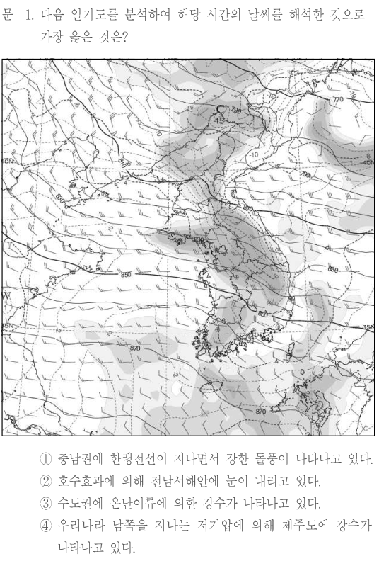 문 1. 다음 일기도를 분석하여 해당 시간의 날씨를 해석한 것으로 가장 옳은 것은? 그림: 한반도와 주변 동아시아의 일기도에 실선·점선의 등치선, 회색 음영, 관측지점의 바람 기호가 함께 표시되어 있다. 한반도 서쪽과 남쪽에 850, 870 등의 등치선 표기가 보이며, 한반도를 따라 남북으로 음영대가 분포한다. 정확한 선의 수치·위치·음영과 풍향·풍속은 원문 이미지를 참조한다. ① 충남권에 한랭전선이 지나면서 강한 돌풍이 나타나고 있다. ② 호수효과에 의해 전남서해안에 눈이 내리고 있다. ③ 수도권에 온난이류에 의한 강수가 나타나고 있다. ④ 우리나라 남쪽을 지나는 저기압에 의해 제주도에 강수가 나타나고 있다.
