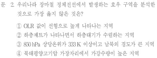 문 2. 우리나라 장마철 정체전선에서 발생하는 호우 구역을 분석한 것으로 가장 옳지 않은 것은? ① OLR 값이 선형으로 높게 나타나는 지역 ② 하층제트가 나타나면서 하층대기가 수렴하는 지역 ③ 850 hPa 상당온위가 333 K 이상이고 남북의 경도가 큰 지역 ④ 북태평양고기압 가장자리에서 가강수량이 높은 지역