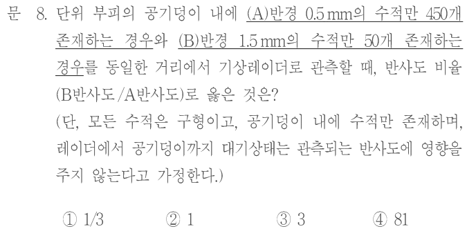 문 8. 단위 부피의 공기덩이 내에 (A)반경 0.5 mm의 수적만 450개 존재하는 경우와 (B)반경 1.5 mm의 수적만 50개 존재하는 경우를 동일한 거리에서 기상레이더로 관측할 때, 반사도 비율(B반사도/A반사도)로 옳은 것은? (단, 모든 수적은 구형이고, 공기덩이 내에 수적만 존재하며, 레이더에서 공기덩이까지 대기상태는 관측되는 반사도에 영향을 주지 않는다고 가정한다.) ① 1/3 ② 1 ③ 3 ④ 81