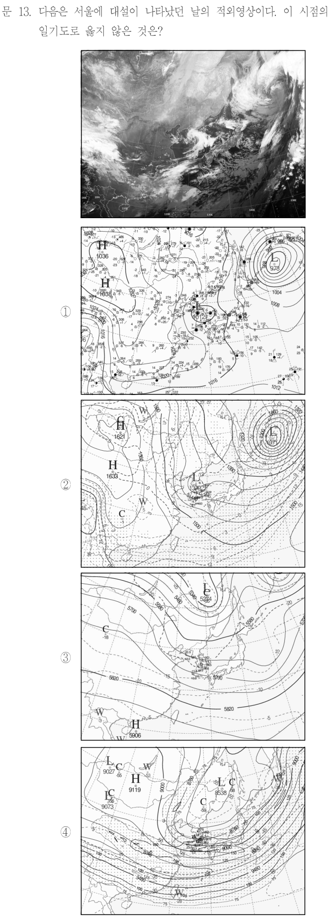 문 13. 다음은 서울에 대설이 나타났던 날의 적외영상이다. 이 시점의 일기도로 옳지 않은 것은? 위 적외영상은 동아시아와 한반도 주변의 밝고 어두운 구름 띠를 나타낸다. 보기 ①은 관측기호·등압선이 표시된 지상 일기도로 서쪽 H와 북동쪽 L978 등의 중심이 있다. ②는 등고선·등온선과 W/C 표기 및 바람 기호가 있는 상층 일기도이다. ③은 북쪽 L5264, 남쪽 H5906 등이 표시된 등고선·등온선 일기도이다. ④는 H/L/C 등의 표기, 등고선·등온선과 남쪽에 촘촘한 바람 기호가 있는 상층 일기도이다. 각 등압선·등고선·기온과 구름 분포의 정확한 위치와 수치는 원문에 제시된 적외영상 및 ①~④ 일기도를 참조한다.