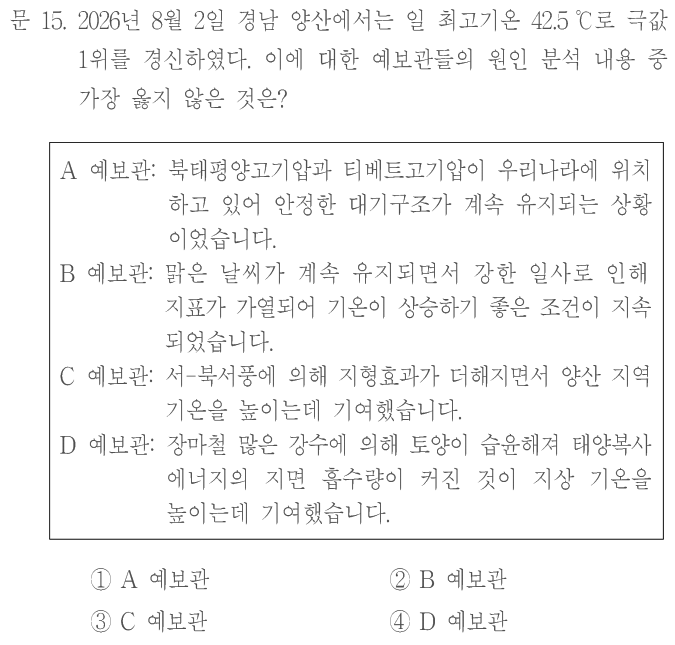 문 15. 2026년 8월2일 경남 양산에서는 일 최고기온42.5℃로 극값1위를 경신하였다. 이에 대한 예보관들의 원인 분석 내용 중 가장 옳지 않은 것은? A예보관:북태평양고기압과 티베트고기압이 우리나라에 위치하고 있어 안정한 대기구조가 계속 유지되는 상황이었습니다. B예보관:맑은 날씨가 계속 유지되면서 강한 일사로 인해 지표가 가열되어 기온이 상승하기 좋은 조건이 지속되었습니다. C예보관:서–북서풍에 의해 지형효과가 더해지면서 양산 지역 기온을 높이는 데 기여했습니다. D예보관:장마철 많은 강수에 의해 토양이 습윤해져 태양복사 에너지의 지면 흡수량이 커진 것이 지상 기온을 높이는 데 기여했습니다. ①A예보관 ②B예보관 ③C예보관 ④D예보관