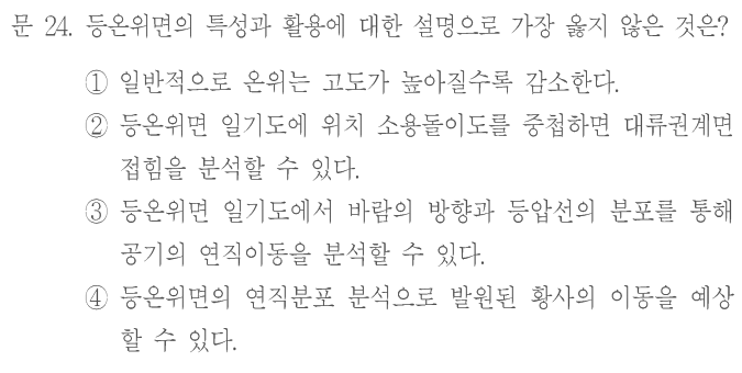 문 24. 등온위면의 특성과 활용에 대한 설명으로 가장 옳지 않은 것은? ①일반적으로 온위는 고도가 높아질수록 감소한다. ②등온위면 일기도에 위치 소용돌이도를 중첩하면 대류권계면 접힘을 분석할 수 있다. ③등온위면 일기도에서 바람의 방향과 등압선의 분포를 통해 공기의 연직이동을 분석할 수 있다. ④등온위면의 연직분포 분석으로 발원된 황사의 이동을 예상할 수 있다.