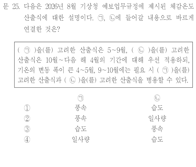 문 25. 다음은2026년8월 기상청 예보업무규정에 제시된 체감온도 산출식에 대한 설명이다. ㄱ,ㄴ에 들어갈 내용으로 바르게 연결한 것은? (ㄱ)을 고려한 산출식은5~9월,(ㄴ)을 고려한 산출식은10월~다음 해4월의 기간에 대해 우선 적용하되, 기온의 변동 폭이 큰4~5월,9~10월에는 필요 시(ㄱ)을 고려한 산출식과(ㄴ)을 고려한 산출식을 병행할 수 있다. [ㄱ,ㄴ]①풍속,습도 ②풍속,일사량 ③습도,풍속 ④일사량,습도